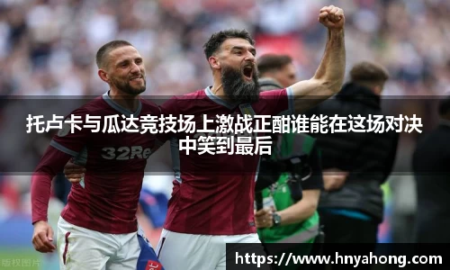 托卢卡与瓜达竞技场上激战正酣谁能在这场对决中笑到最后