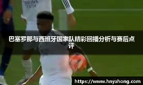 巴塞罗那与西班牙国家队精彩回播分析与赛后点评