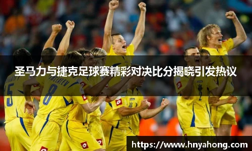 圣马力与捷克足球赛精彩对决比分揭晓引发热议