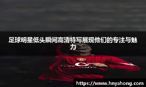 足球明星低头瞬间高清特写展现他们的专注与魅力