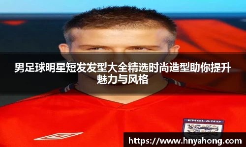 男足球明星短发发型大全精选时尚造型助你提升魅力与风格