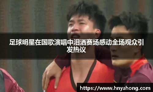 足球明星在国歌演唱中泪洒赛场感动全场观众引发热议